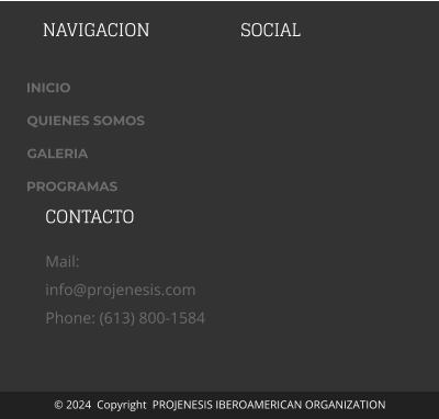 NAVIGACION SOCIAL ADDRESS 1234 Main Street  Anytown,  USA 123456 CONTACTO Mail:  info@projenesis.com Phone: (613) 800-1584 © 2024  Copyright  PROJENESIS IBEROAMERICAN ORGANIZATION INICIO QUIENES SOMOS GALERIA PROGRAMAS